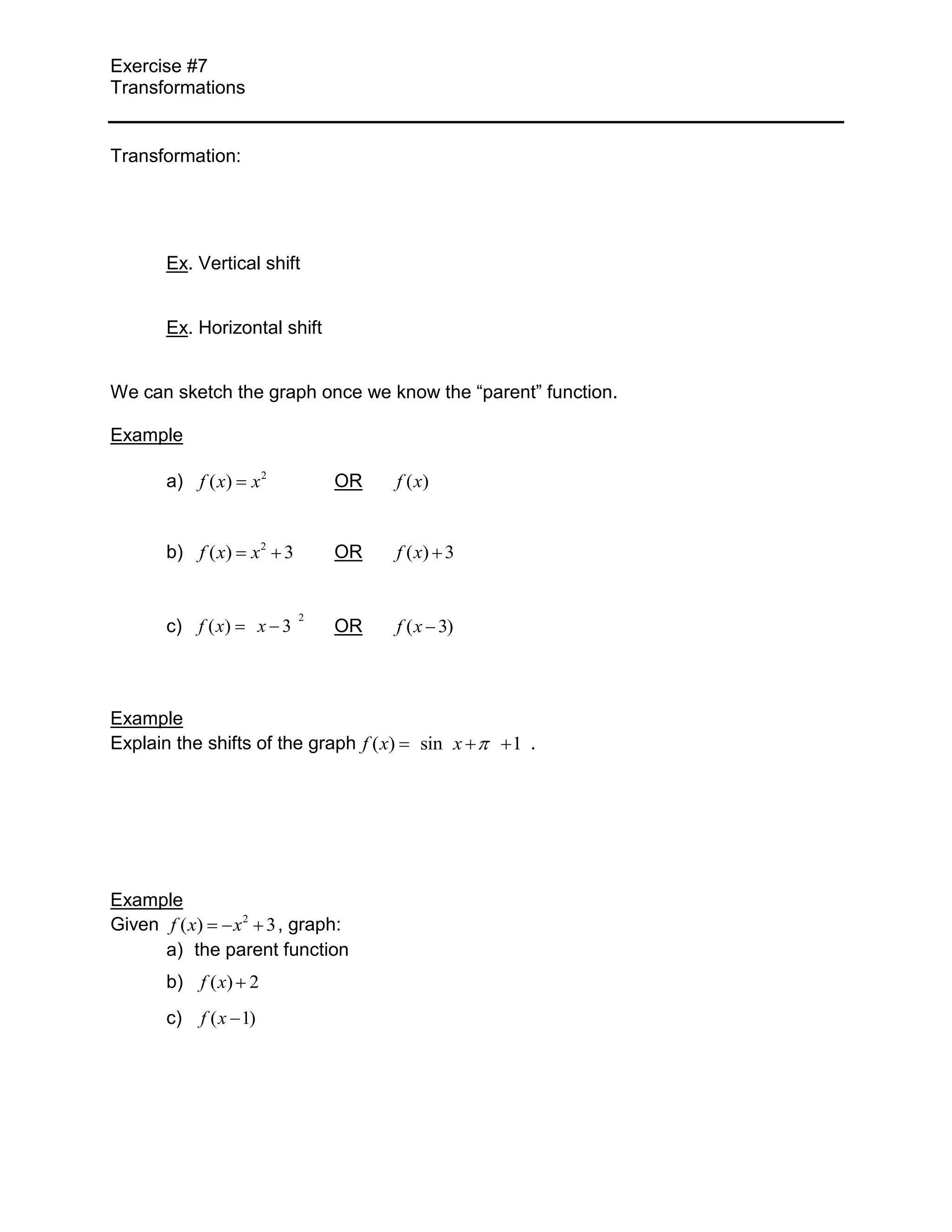 Exercise #7
Transformations
Transformation:
Ex. Vertical shift
Ex. Horizontal shift
We can sketch the graph once we know the “parent” function.
Example
a) f ( x) x2 OR f ( x)
b) f ( x) x2 3 OR f ( x) 3
2
c) f ( x) x 3 OR f ( x 3)
Example
Explain the shifts of the graph f ( x) sin x 1 .
Example
Given f ( x) x 2 3 , graph:
a) the parent function
b) f ( x) 2
c) f ( x 1)