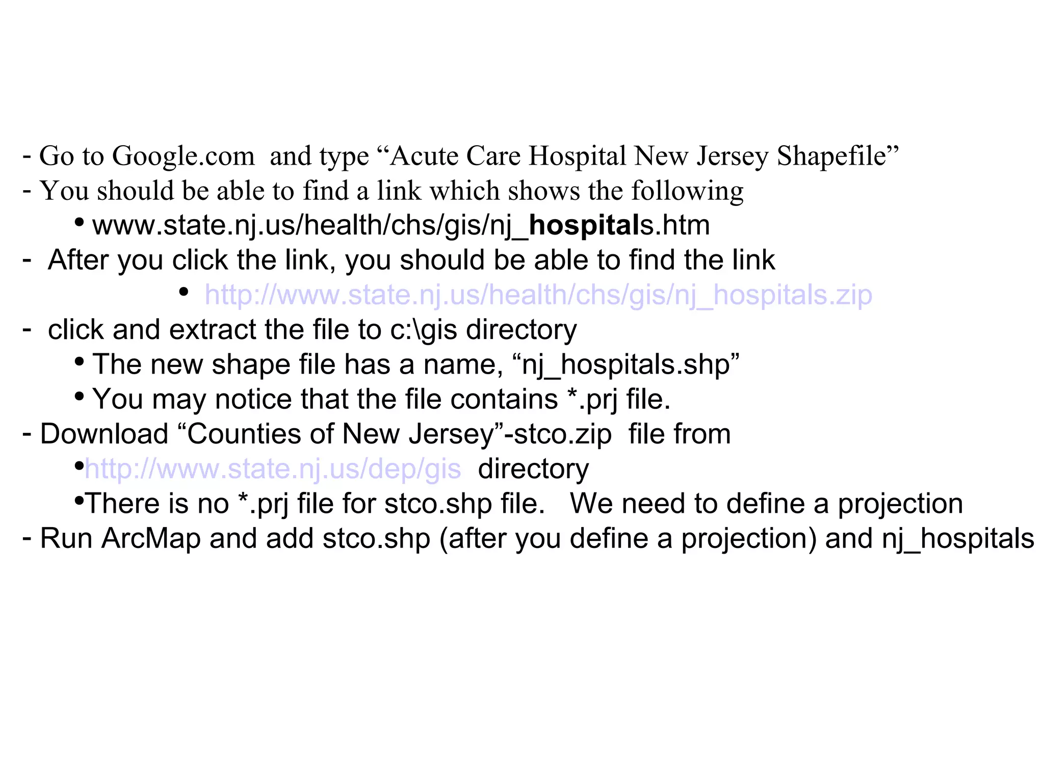 Go to Google.com  and type “Acute Care Hospital New Jersey Shapefile” You should be able to find a link which shows the following www.state.nj.us/health/chs/gis/nj_ hospital s.htm  After you click the link, you should be able to find the link  http://www.state.nj.us/health/chs/gis/nj_hospitals.zip   click and extract the file to c:\gis directory The new shape file has a name, “nj_hospitals.shp” You may notice that the file contains *.prj file. Download “Counties of New Jersey”-stco.zip  file from http://www.state.nj.us/dep/gis   directory There is no *.prj file for stco.shp file.  We need to define a projection Run ArcMap and add stco.shp (after you define a projection) and nj_hospitals 
