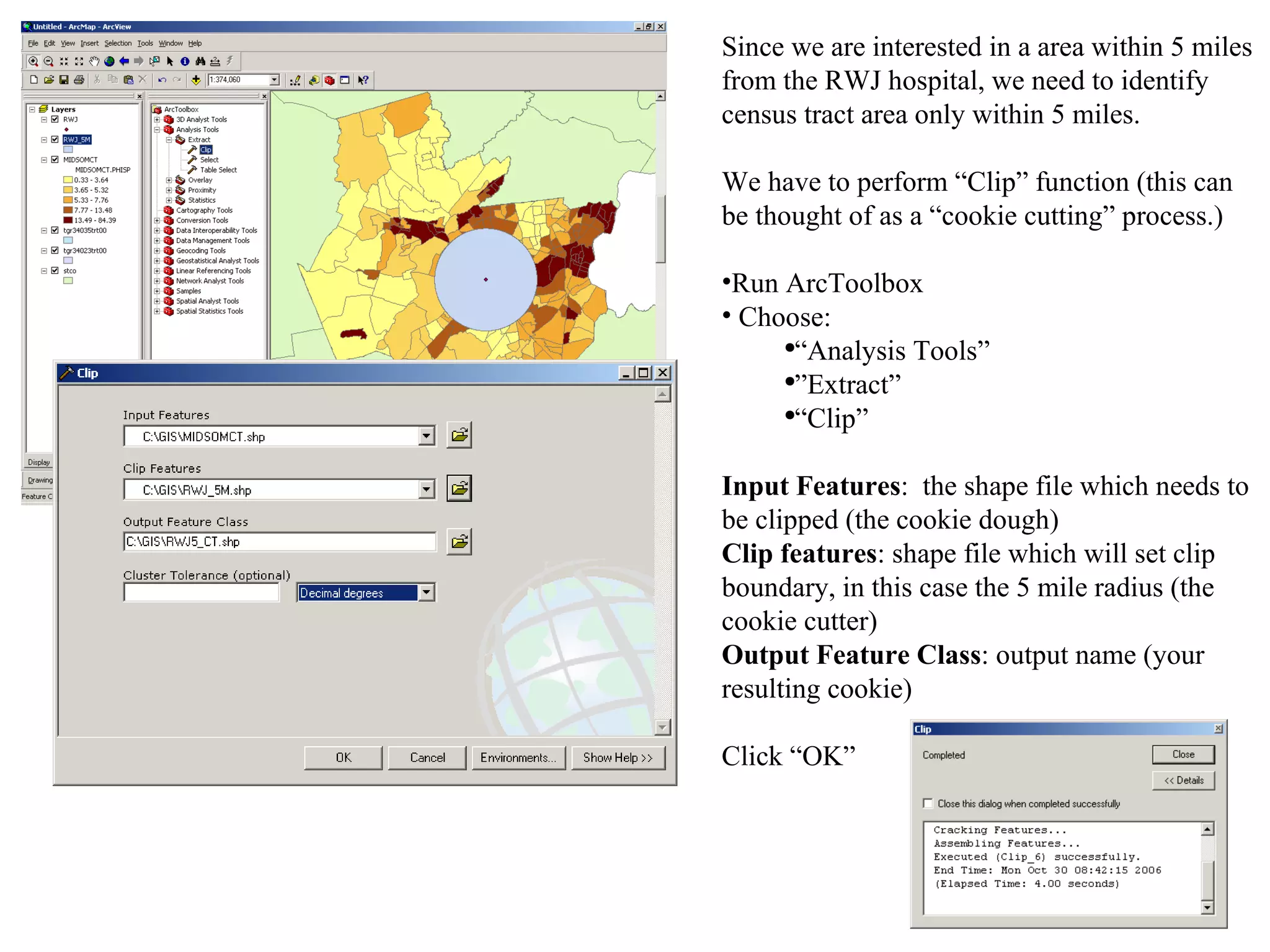 Since we are interested in a area within 5 miles from the RWJ hospital, we need to identify census tract area only within 5 miles. We have to perform “Clip” function (this can be thought of as a “cookie cutting” process.) Run ArcToolbox Choose:  “ Analysis Tools” ” Extract”  “ Clip” Input Features :  the shape file which needs to be clipped (the cookie dough) Clip features : shape file which will set clip boundary, in this case the 5 mile radius (the cookie cutter) Output Feature Class : output name (your resulting cookie) Click “OK” 