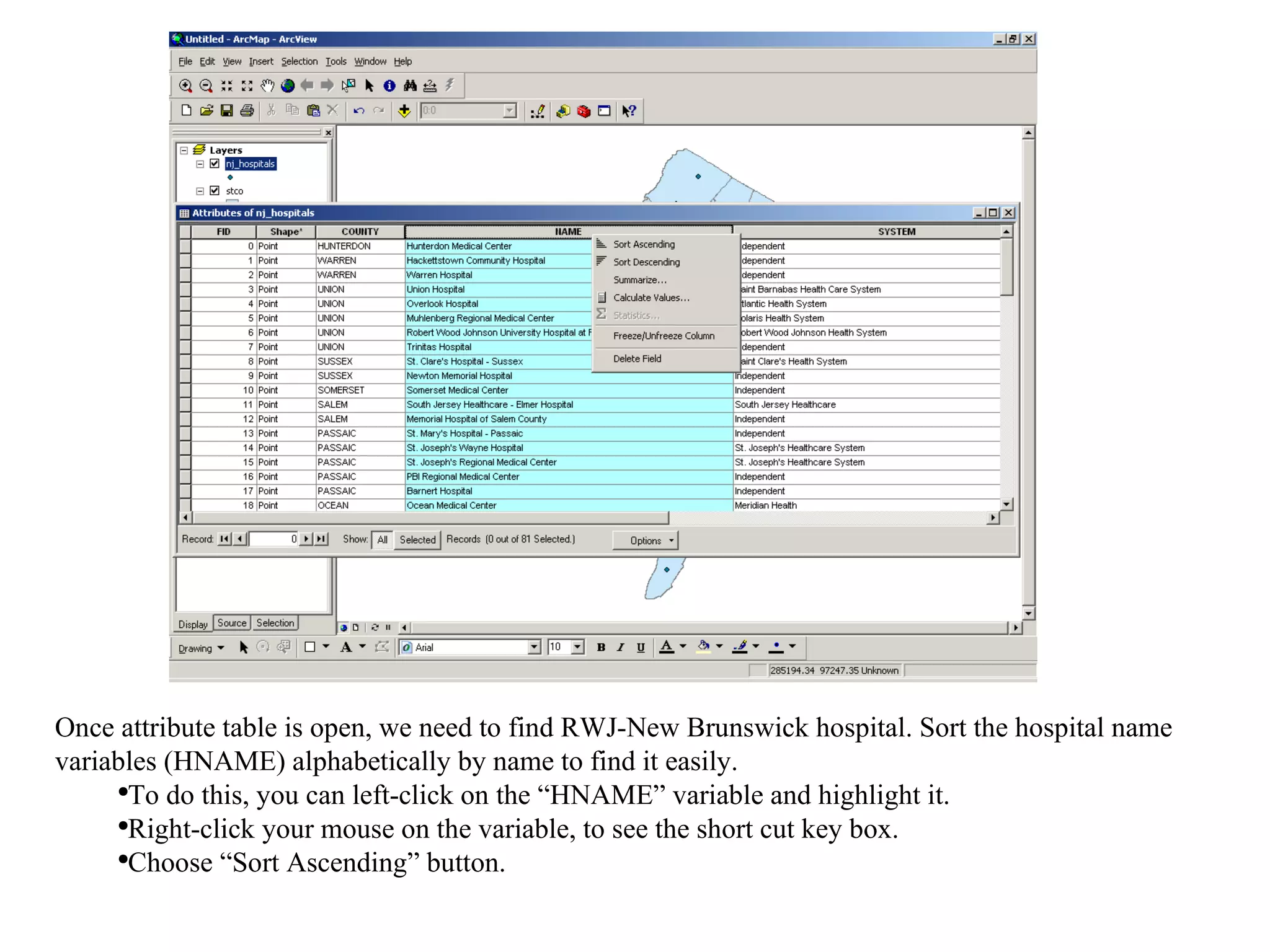 Once attribute table is open, we need to find RWJ-New Brunswick hospital. Sort the hospital name variables (HNAME) alphabetically by name to find it easily. To do this, you can left-click on the “HNAME” variable and highlight it.  Right-click your mouse on the variable, to see the short cut key box.  Choose “Sort Ascending” button. 