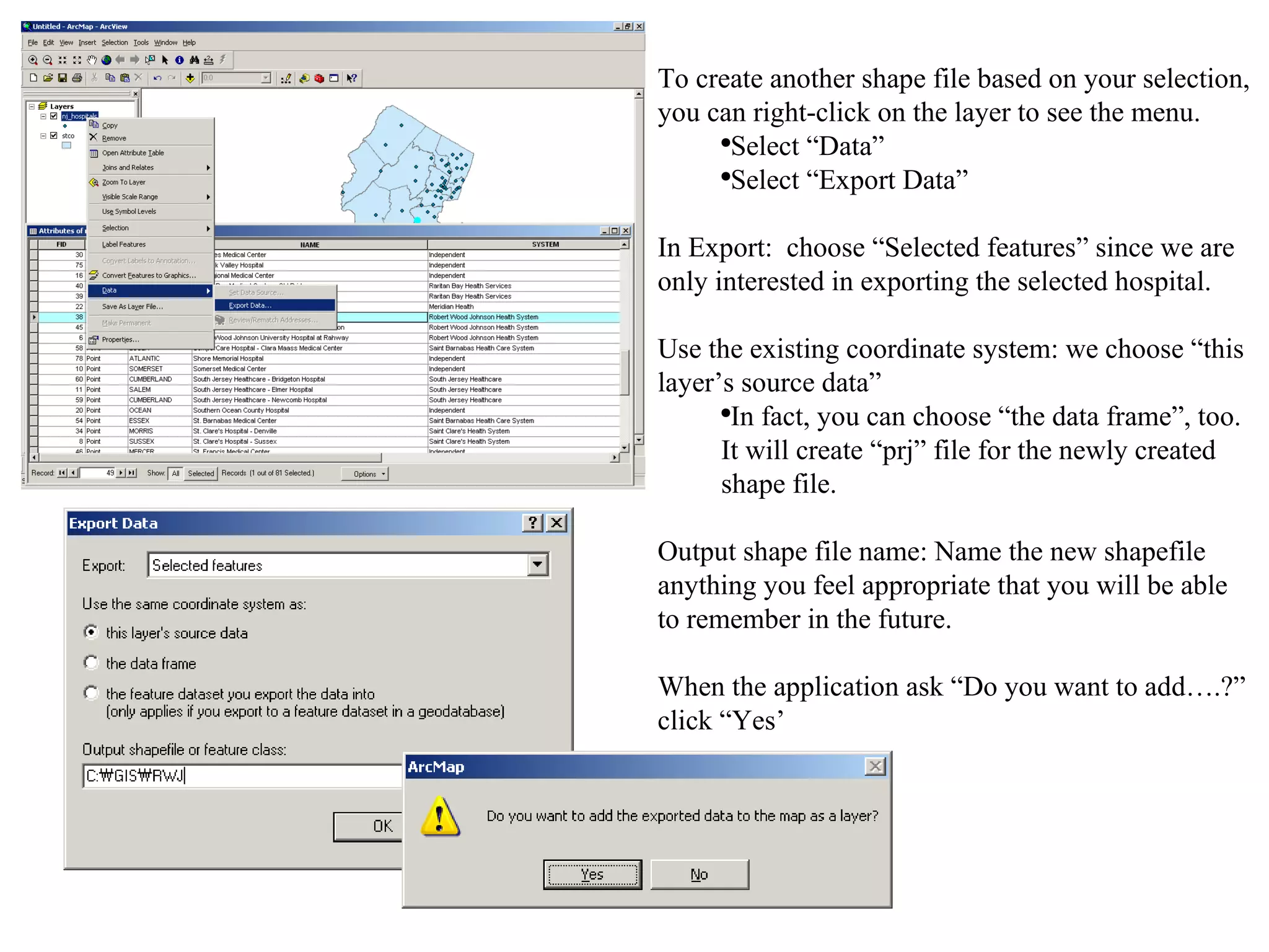 To create another shape file based on your selection, you can right-click on the layer to see the menu.  Select “Data” Select “Export Data” In Export:  choose “Selected features” since we are only interested in exporting the selected hospital. Use the existing coordinate system: we choose “this layer’s source data” In fact, you can choose “the data frame”, too.  It will create “prj” file for the newly created shape file. Output shape file name: Name the new shapefile anything you feel appropriate that you will be able to remember in the future. When the application ask “Do you want to add….?” click “Yes’ 