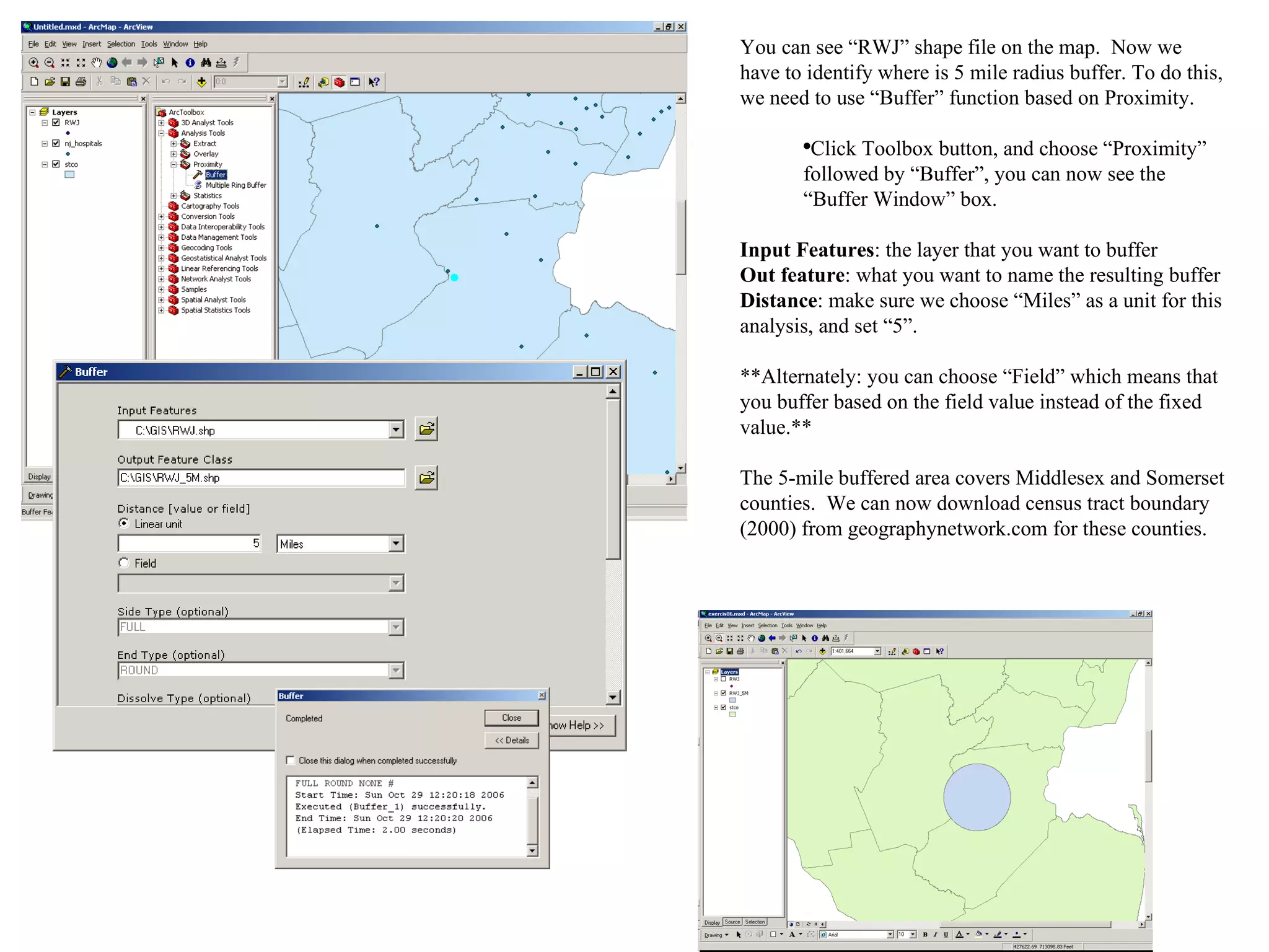 You can see “RWJ” shape file on the map.  Now we have to identify where is 5 mile radius buffer. To do this, we need to use “Buffer” function based on Proximity. Click Toolbox button, and choose “Proximity” followed by “Buffer”, you can now see the “Buffer Window” box. Input Features : the layer that you want to buffer Out feature : what you want to name the resulting buffer Distance : make sure we choose “Miles” as a unit for this analysis, and set “5”. **Alternately: you can choose “Field” which means that you buffer based on the field value instead of the fixed value.** The 5-mile buffered area covers Middlesex and Somerset counties.  We can now download census tract boundary (2000) from geographynetwork.com for these counties. 