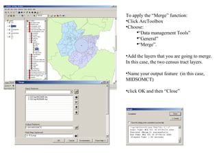To apply the “Merge” function: Click ArcToolbox Choose:  “ Data management Tools” “ General” “ Merge”. Add the layers that you are going to merge.  In this case, the two census tract layers.  Name your output feature  (in this case, MIDSOMCT) click OK and then “Close” 