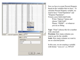 Now we have to create Percent Hispanic based on the variables that we have.  To calculate Percent Hispanic variable, we need to have “Total Population” and “Hispanic Population”. Create a new field (Add Field). Click “Options” button and choose “Add Field”.  Name: “PHISP” – or whatever you see as fitting Type : “Float” (choose this for a number with a decimal) Precision : How many columns you want to use for the variable Scale : How many columns we want to use as a decimal points In this case, we are creating a variable with format  “xxxx.xx”, i.e. 9876.87  