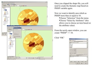 Once you clipped the shape file, you will need to create the thematic map based on PHISP variable again.  Now we want to identify area which as PHISP more than or equal to 10.  Choose “Selection” from the menu  Choose “Select by Attributes” (this allows you to choose an item based on the attribute value)  From the newly open window, you can create “PHISP” >= 10.  Click “OK” 