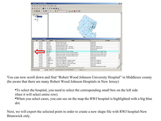 You can now scroll down and find “Robert Wood Johnson University Hospital” in Middlesex county (be aware that there are many Robert Wood Johnson Hospitals in New Jersey)  To select the hospital, you need to select the corresponding small box on the left side (then it will select entire row).  When you select cases, you can see on the map the RWJ hospital is highlighted with a big blue dot. Next, we will export the selected point in order to create a new shape file with RWJ hospital-New Brunswick only. 