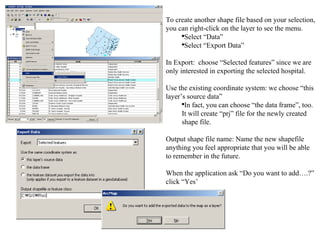 To create another shape file based on your selection, you can right-click on the layer to see the menu.  Select “Data” Select “Export Data” In Export:  choose “Selected features” since we are only interested in exporting the selected hospital. Use the existing coordinate system: we choose “this layer’s source data” In fact, you can choose “the data frame”, too.  It will create “prj” file for the newly created shape file. Output shape file name: Name the new shapefile anything you feel appropriate that you will be able to remember in the future. When the application ask “Do you want to add….?” click “Yes’ 