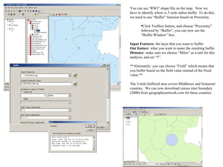 You can see “RWJ” shape file on the map.  Now we have to identify where is 5 mile radius buffer. To do this, we need to use “Buffer” function based on Proximity. Click Toolbox button, and choose “Proximity” followed by “Buffer”, you can now see the “Buffer Window” box. Input Features : the layer that you want to buffer Out feature : what you want to name the resulting buffer Distance : make sure we choose “Miles” as a unit for this analysis, and set “5”. **Alternately: you can choose “Field” which means that you buffer based on the field value instead of the fixed value.** The 5-mile buffered area covers Middlesex and Somerset counties.  We can now download census tract boundary (2000) from geographynetwork.com for these counties. 