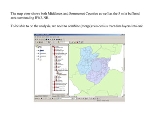 The map view shows both Middlesex and Sommerset Counties as well as the 5 mile buffered area surrounding RWJ, NB. To be able to do the analysis, we need to combine (merge) two census tract data layers into one. 