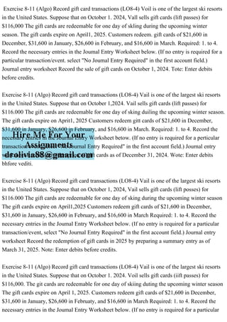 Exercise 8-11 (Algo) Record gift card transactions (LO8-4) Voil is one of the largest ski resorts
in the United States. Suppose that on October 1. 2024, Vall sells gift cards (lift passes) for
$116,000 The gift cards are redeemable for one day of skling during the upcoming winter
season. The gift cards expire on April1, 2025. Customers redeem. gift cards of $21,600 in
December, $31,600 in January, $26,600 in February, and $16,600 in March. Required: 1. to 4.
Record the necessary entries in the Joumal Entry Worksheet below. (If no entry is required for a
particular transaction/event. select "No Joumal Entry Required" in the first account field.)
Journal entry worksheet Record the sale of gift cards on October 1, 2024. Tote: Enter debits
before credits.
Exercise 8-11 (Algo) Record gift card transactions (LO8-4) Vail is one of the largest ski resorts
in the United States. Suppose that on October 1,2024. Vail sells gift cards (lift passes) for
$116.000 The gift cards are redeemable for one day of sking duiling the upcoming winter season.
The gift cards expire on Aprit1, 2025 Customers redeem gitt cards of $21,600 in December,
$31,600 in January, $26,600 in February, and $16,600 in March. Required: 1. to 4. Record the
necessary entries in the Journal Entry Worksheet betow. (If no entry is required for a perticular
transaction/event. select "No Journal Entry Required" in the first account field.) Journal entry
worksheet Record the redemption of gift cards as of December 31, 2024. Wote: Enter debits
bhfore vediti.
Exercise 8-11 (Algo) Record gift card transactions (LO8-4) Vail is one of the largest ski resorts
in the United States. Suppose that on October 1, 2024, Vail sells gift cards (lift posses) for
$116.000 The gift cards are redeemable for one day of sking during the upcoming winter season
The gift cards expire on April1,2025 Customers redeem gift cards of $21,600 in December,
$31,600 in January, $26,600 in February, and $16,600 in March Required: 1. to 4. Record the
necessary entries in the Joumal Entry Worksheet below. (If no entry is required for a particular
transaction/event, select "No Journal Entry Required" in the first account field.) Journal entry
worksheet Record the redemption of gift cards in 2025 by preparing a summary entry as of
March 31, 2025. Note: Enter debits before credits.
Exercise 8-11 (Algo) Record gift card transactions (LO8-4) Vail is one of the largest ski resorts
in the United States. Suppose that on October 1. 2024. Voil sells gift cards (iift passes) for
$116,000. The git cards are redeemable for one day of skiing duting the upcoming winter season
The gift cards expire on April 1, 2025. Customers redeem gift cards of $21,600 in December,
$31,600 in January, $26,600 in Februaty, and $16,600 in March Required: 1. to 4. Record the
necessary entries in the Joumal Entry Worksheet below. (If no entry is required for a particular
 