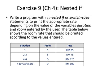 Exercise 9 (Ch 4): Nested if
• Write a program with a nested if or switch-case
statements to print the appropriate rate
depending on the value of the variables duration
and room entered by the user. The table below
shows the room rate that should be printed
according to the values entered.
duration room rate
1 S RM 85
2-3 S RM 75
4-6 D RM 120
7 days or more D RM 100
 