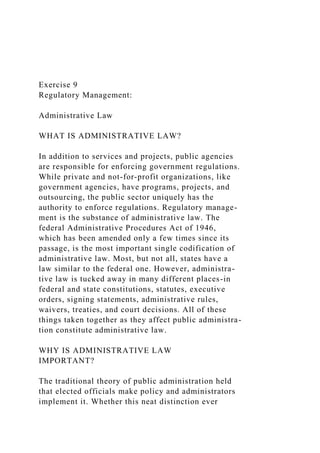 Exercise 9
Regulatory Management:
Administrative Law
WHAT IS ADMINISTRATIVE LAW?
In addition to services and projects, public agencies
are responsible for enforcing government regulations.
While private and not-for-profit organizations, like
government agencies, have programs, projects, and
outsourcing, the public sector uniquely has the
authority to enforce regulations. Regulatory manage-
ment is the substance of administrative law. The
federal Administrative Procedures Act of 1946,
which has been amended only a few times since its
passage, is the most important single codification of
administrative law. Most, but not all, states have a
law similar to the federal one. However, administra-
tive law is tucked away in many different places-in
federal and state constitutions, statutes, executive
orders, signing statements, administrative rules,
waivers, treaties, and court decisions. All of these
things taken together as they affect public administra-
tion constitute administrative law.
WHY IS ADMINISTRATIVE LAW
IMPORTANT?
The traditional theory of public administration held
that elected officials make policy and administrators
implement it. Whether this neat distinction ever
 