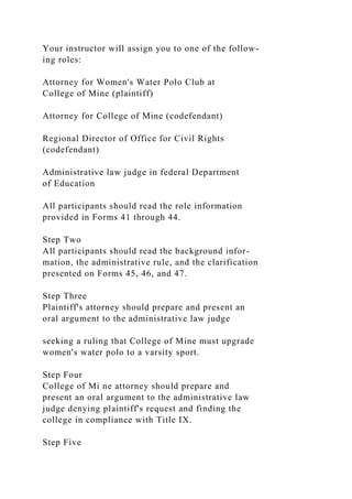 Your instructor will assign you to one of the follow-
ing roles:
Attorney for Women's Water Polo Club at
College of Mine (plaintiff)
Attorney for College of Mine (codefendant)
Regional Director of Office for Civil Rights
(codefendant)
Administrative law judge in federal Department
of Education
All participants should read the role information
provided in Forms 41 through 44.
Step Two
All participants should read the background infor-
mation, the administrative rule, and the clarification
presented on Forms 45, 46, and 47.
Step Three
Plaintiff's attorney should prepare and present an
oral argument to the administrative law judge
seeking a ruling that College of Mine must upgrade
women's water polo to a varsity sport.
Step Four
College of Mi ne attorney should prepare and
present an oral argument to the administrative law
judge denying plaintiff's request and finding the
college in compliance with Title IX.
Step Five
 