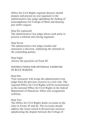 Office for Civil Rights regional director should
prepare and present an oral argument to the
administrative law judge upholding the finding of
noncompliance for College of Mine and denying
plai ntiff's request.
Step Six (optional)
The administrative law judge allows each party to
present a rebuttal and closing argument.
Step Seven
The administrative law judge reaches and
announces a decision, explaining the rationale to
the contending parties.
Step Eight
Answer the questions on Form 48
INSTRUCTIONS FOR OPTIONAL EXERCISE
IN RULE MAKING
Step One
Your instructor will assign the administrative law
judge from the previous exercise to a new role. The
regional Office for Civil Rights will be reconstituted
as the national Office for Civil Rights in the federal
Department of Education. Other role assignments
continue.
Step Two
The Office for Civil Rights drafts revisions to the
rules in Forms 45 and 46. The revisions should
address the issues raised in the previous exercise
adjudicating the dispute between the College of
 