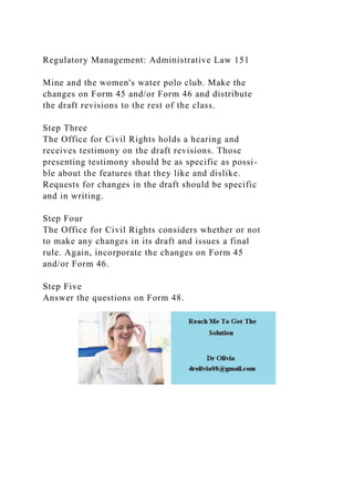 Regulatory Management: Administrative Law 151
Mine and the women's water polo club. Make the
changes on Form 45 and/or Form 46 and distribute
the draft revisions to the rest of the class.
Step Three
The Office for Civil Rights holds a hearing and
receives testimony on the draft revisions. Those
presenting testimony should be as specific as possi-
ble about the features that they like and dislike.
Requests for changes in the draft should be specific
and in writing.
Step Four
The Office for Civil Rights considers whether or not
to make any changes in its draft and issues a final
rule. Again, incorporate the changes on Form 45
and/or Form 46.
Step Five
Answer the questions on Form 48.
 
