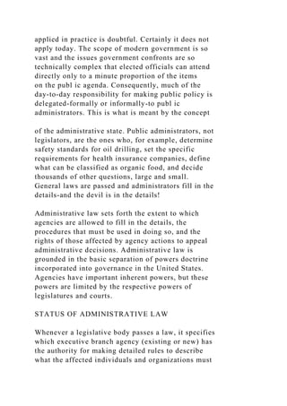 applied in practice is doubtful. Certainly it does not
apply today. The scope of modern government is so
vast and the issues government confronts are so
technically complex that elected officials can attend
directly only to a minute proportion of the items
on the publ ic agenda. Consequently, much of the
day-to-day responsibility for making public policy is
delegated-formally or informally-to publ ic
administrators. This is what is meant by the concept
of the administrative state. Public administrators, not
legislators, are the ones who, for example, determine
safety standards for oil drilling, set the specific
requirements for health insurance companies, define
what can be classified as organic food, and decide
thousands of other questions, large and small.
General laws are passed and administrators fill in the
details-and the devil is in the details!
Administrative law sets forth the extent to which
agencies are allowed to fill in the details, the
procedures that must be used in doing so, and the
rights of those affected by agency actions to appeal
administrative decisions. Administrative law is
grounded in the basic separation of powers doctrine
incorporated into governance in the United States.
Agencies have important inherent powers, but these
powers are limited by the respective powers of
legislatures and courts.
STATUS OF ADMINISTRATIVE LAW
Whenever a legislative body passes a law, it specifies
which executive branch agency (existing or new) has
the authority for making detailed rules to describe
what the affected individuals and organizations must
 