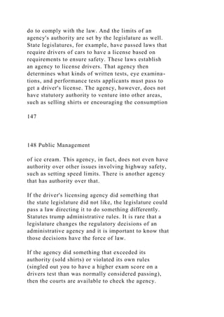 do to comply with the law. And the limits of an
agency's authority are set by the legislature as well.
State legislatures, for example, have passed laws that
require drivers of cars to have a license based on
requirements to ensure safety. These laws establish
an agency to license drivers. That agency then
determines what kinds of written tests, eye examina-
tions, and performance tests applicants must pass to
get a driver's license. The agency, however, does not
have statutory authority to venture into other areas,
such as selling shirts or encouraging the consumption
147
148 Public Management
of ice cream. This agency, in fact, does not even have
authority over other issues involving highway safety,
such as setting speed limits. There is another agency
that has authority over that.
If the driver's licensing agency did something that
the state legislature did not like, the legislature could
pass a law directing it to do something differently.
Statutes trump administrative rules. It is rare that a
legislature changes the regulatory decisions of an
administrative agency and it is important to know that
those decisions have the force of law.
If the agency did something that exceeded its
authority (sold shirts) or violated its own rules
(singled out you to have a higher exam score on a
drivers test than was normally considered passing),
then the courts are available to check the agency.
 
