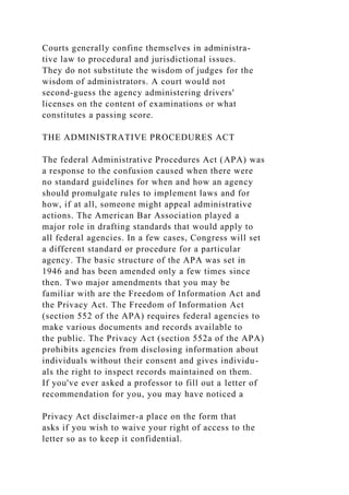 Courts generally confine themselves in administra-
tive law to procedural and jurisdictional issues.
They do not substitute the wisdom of judges for the
wisdom of administrators. A court would not
second-guess the agency administering drivers'
licenses on the content of examinations or what
constitutes a passing score.
THE ADMINISTRATIVE PROCEDURES ACT
The federal Administrative Procedures Act (APA) was
a response to the confusion caused when there were
no standard guidelines for when and how an agency
should promulgate rules to implement laws and for
how, if at all, someone might appeal administrative
actions. The American Bar Association played a
major role in drafting standards that would apply to
all federal agencies. In a few cases, Congress will set
a different standard or procedure for a particular
agency. The basic structure of the APA was set in
1946 and has been amended only a few times since
then. Two major amendments that you may be
familiar with are the Freedom of Information Act and
the Privacy Act. The Freedom of Information Act
(section 552 of the APA) requires federal agencies to
make various documents and records available to
the public. The Privacy Act (section 552a of the APA)
prohibits agencies from disclosing information about
individuals without their consent and gives individu-
als the right to inspect records maintained on them.
If you've ever asked a professor to fill out a letter of
recommendation for you, you may have noticed a
Privacy Act disclaimer-a place on the form that
asks if you wish to waive your right of access to the
letter so as to keep it confidential.
 