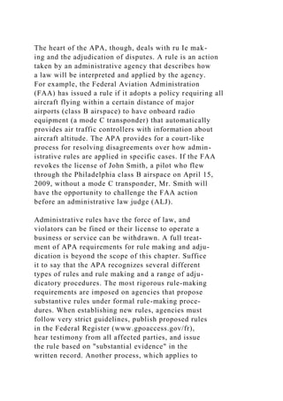 The heart of the APA, though, deals with ru Ie mak-
ing and the adjudication of disputes. A rule is an action
taken by an administrative agency that describes how
a law will be interpreted and applied by the agency.
For example, the Federal Aviation Administration
(FAA) has issued a rule if it adopts a policy requiring all
aircraft flying within a certain distance of major
airports (class B airspace) to have onboard radio
equipment (a mode C transponder) that automatically
provides air traffic controllers with information about
aircraft altitude. The APA provides for a court-like
process for resolving disagreements over how admin-
istrative rules are applied in specific cases. If the FAA
revokes the license of John Smith, a pilot who flew
through the Philadelphia class B airspace on April 15,
2009, without a mode C transponder, Mr. Smith will
have the opportunity to challenge the FAA action
before an administrative law judge (ALJ).
Administrative rules have the force of law, and
violators can be fined or their license to operate a
business or service can be withdrawn. A full treat-
ment of APA requirements for rule making and adju-
dication is beyond the scope of this chapter. Suffice
it to say that the APA recognizes several different
types of rules and rule making and a range of adju-
dicatory procedures. The most rigorous rule-making
requirements are imposed on agencies that propose
substantive rules under formal rule-making proce-
dures. When establishing new rules, agencies must
follow very strict guidelines, publish proposed rules
in the Federal Register (www.gpoaccess.gov/fr),
hear testimony from all affected parties, and issue
the rule based on "substantial evidence" in the
written record. Another process, which applies to
 