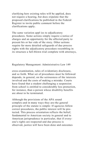 clarifying how existing rules will be applied, does
not require a hearing, but does stipulate that the
proposed clarifications be published in the Federal
Register to invite public comment before the
clarifications apply.
The same variation appl ies to adjudicatory
procedures. Some actions simply require a notice of
charges and an opportunity for the affected party to
present his or her side of the story. Other actions
require far more detailed safeguards of due process
rights with the adjudicatory procedure resembling in
its structure a full-blown trial complete with attorneys,
Regulatory Management: Administrative Law 149
cross-examination, rules of evidentiary disclosure,
and so forth. What set of procedures must be followed
depends, in general, on the seriousness of the interests
involved and the costs of making a mistake. Courts
have found that a student challenging a suspension
from school is entitled to considerably less protection,
for instance, than a person whose disability benefits
are about to be terminated.
Although the provisions of the APA sound
complex-and in many ways they are-the general
principle of the statute is simple: If agencies follow
correct procedures, the public interest will be pro-
tected. This process orientation reflects the belief,
fundamental to American society in general and to
American jurisprudence in particular, that if every-
one's rights are respected and due process is
observed, justice will have been done and outcomes
 