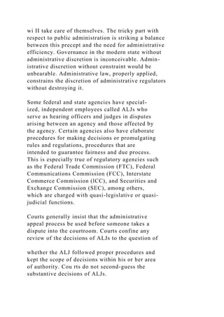 wi II take care of themselves. The tricky part with
respect to public administration is striking a balance
between this precept and the need for administrative
efficiency. Governance in the modern state without
administrative discretion is inconceivable. Admin-
istrative discretion without constraint would be
unbearable. Administrative law, properly applied,
constrains the discretion of administrative regulators
without destroying it.
Some federal and state agencies have special-
ized, independent employees called ALJs who
serve as hearing officers and judges in disputes
arising between an agency and those affected by
the agency. Certain agencies also have elaborate
procedures for making decisions or promulgating
rules and regulations, procedures that are
intended to guarantee fairness and due process.
This is especially true of regulatory agencies such
as the Federal Trade Commission (FTC), Federal
Communications Commission (FCC), Interstate
Commerce Commission (lCC), and Securities and
Exchange Commission (SEC), among others,
which are charged with quasi-legislative or quasi-
judicial functions.
Courts generally insist that the administrative
appeal process be used before someone takes a
dispute into the courtroom. Courts confine any
review of the decisions of ALJs to the question of
whether the ALJ followed proper procedures and
kept the scope of decisions within his or her area
of authority. Cou rts do not second-guess the
substantive decisions of ALJs.
 