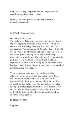 Register is a key, required part in the process for
establishing administrative law.
Most states have processes similar to that of
federal government.
150 Public Management
Overview of Exercise
This role play illustrates the issues of interpreting a
statute, applying administrative rules based on that
statute, and resolving disputes that occur in this
application. The substance of the role play is Title IX
of the 1972 Amendment to the Education Act, which
mandates gender equity in athletics, including
intercollegiate athletics. The role play begins with the
parties presenting their cases and making their
arguments. It ends with a ruling by an administrative
law judge (or, if your instructor so chooses, a panel of
administrative law judges).
Your instructor may want to supplement this
role play with one in which you make rules. If so,
the same documents and facts will be used, but
instead of adjudicating a dispute, the focus will be
on drafting new rules to define and achieve gender
equity in intercollegiate athletics. This role play will
not include an administrative law judge, but there
will still be interested and affected parties and an
administrative agency.
INSTRUCTIONS
Step One
 