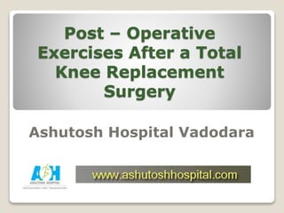 Post – Operative
Exercises After a Total
Knee Replacement
Surgery
Ashutosh Hospital Vadodara
 