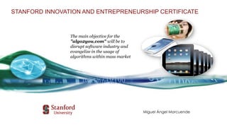 Miguel Ángel Morcuende
STANFORD INNOVATION AND ENTREPRENEURSHIP CERTIFICATE
The main objective for the
"algo2you.com" will be to
disrupt software industry and
evangelize in the usage of
algorithms within mass market
 