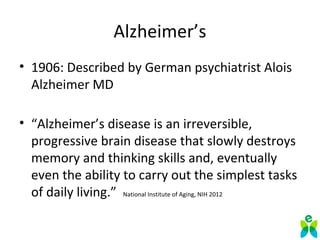 Alzheimer’s
• 1906: Described by German psychiatrist Alois 
Alzheimer MD
• “Alzheimer’s disease is an irreversible, 
progressive brain disease that slowly destroys 
memory and thinking skills and, eventually 
even the ability to carry out the simplest tasks 
of daily living.”  National Institute of Aging, NIH 2012
 