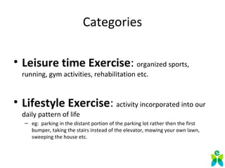 Categories
• Leisure time Exercise: organized sports,
running, gym activities, rehabilitation etc.
• Lifestyle Exercise: activity incorporated into our
daily pattern of life
– eg: parking in the distant portion of the parking lot rather then the first
bumper, taking the stairs instead of the elevator, mowing your own lawn,
sweeping the house etc.
 