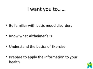 I want you to……
• Be familiar with basic mood disorders
• Know what Alzheimer’s is
• Understand the basics of Exercise
• Prepare to apply the information to your 
health
 