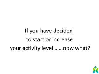 If you have decided
to start or increase
your activity level…….now what?
 