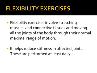  Flexibility exercises involve stretching
muscles and connective tissues and moving
all the joints of the body through their normal
maximal range of motion.
 It helps reduce stiffness in affected joints.
These are performed at least daily.
 