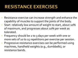 • Resistance exercise can increase strength and enhance the
capability of muscles to support the joints of the body.
• Start relatively low amount of weight to start, about 10%
of maximum, and progresses about 10% per week as
tolerated.
• Frequency should be 2 to 3 days per week with one or
more sets of 10 to 15 repetitions per exercise per session.
• Progressive resistance exercises can be performed using
machines, handheld weights (e.g., dumbbells), or
resistance bands.
 