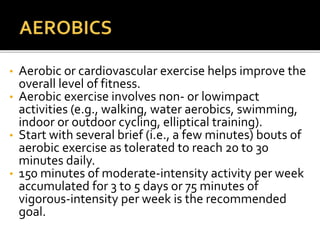 • Aerobic or cardiovascular exercise helps improve the
overall level of fitness.
• Aerobic exercise involves non- or lowimpact
activities (e.g., walking, water aerobics, swimming,
indoor or outdoor cycling, elliptical training).
• Start with several brief (i.e., a few minutes) bouts of
aerobic exercise as tolerated to reach 20 to 30
minutes daily.
• 150 minutes of moderate-intensity activity per week
accumulated for 3 to 5 days or 75 minutes of
vigorous-intensity per week is the recommended
goal.
 