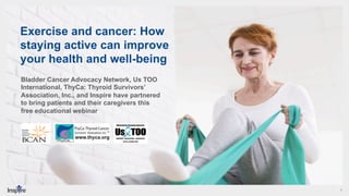 1
Exercise and cancer: How
staying active can improve
your health and well-being
Bladder Cancer Advocacy Network, Us TOO
International, ThyCa: Thyroid Survivors’
Association, Inc., and Inspire have partnered
to bring patients and their caregivers this
free educational webinar
 