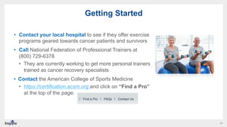 22
Getting Started
•  Contact your local hospital to see if they offer exercise
programs geared towards cancer patients an...