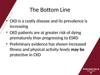 The Bottom Line
• CKD is a costly disease and its prevalence is
increasing
• CKD patients are at greater risk of dying
prematurely than progressing to ESRD
• Preliminary evidence has shown increased
fitness and physical activity levels may be
protective in CKD
 