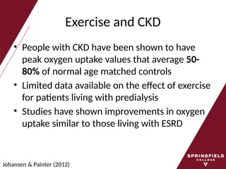 Exercise and CKD
• People with CKD have been shown to have
peak oxygen uptake values that average 50-
80% of normal age matched controls
• Limited data available on the effect of exercise
for patients living with predialysis
• Studies have shown improvements in oxygen
uptake similar to those living with ESRD
Johansen & Painter (2012)
 
