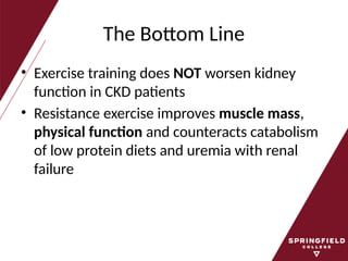 The Bottom Line
• Exercise training does NOT worsen kidney
function in CKD patients
• Resistance exercise improves muscle mass,
physical function and counteracts catabolism
of low protein diets and uremia with renal
failure
 