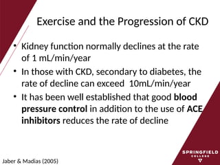 Exercise and the Progression of CKD
• Kidney function normally declines at the rate
of 1 mL/min/year
• In those with CKD, secondary to diabetes, the
rate of decline can exceed 10mL/min/year
• It has been well established that good blood
pressure control in addition to the use of ACE
inhibitors reduces the rate of decline
Jaber & Madias (2005)
 