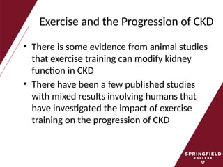 Exercise and the Progression of CKD
• There is some evidence from animal studies
that exercise training can modify kidney
function in CKD
• There have been a few published studies
with mixed results involving humans that
have investigated the impact of exercise
training on the progression of CKD
 