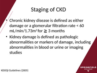 Staging of CKD
• Chronic kidney disease is defined as either
damage or a glomerular filtration rate < 60
mL/min/1.73m2
for 3 months
≧
• Kidney damage is defined as pathologic
abnormalities or markers of damage, including
abnormalities in blood or urine or imaging
studies
KDOQI Guidelines (2005)
 