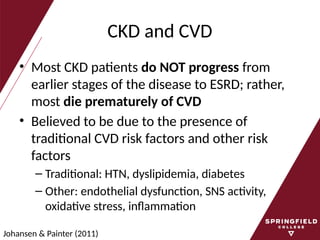 CKD and CVD
• Most CKD patients do NOT progress from
earlier stages of the disease to ESRD; rather,
most die prematurely of CVD
• Believed to be due to the presence of
traditional CVD risk factors and other risk
factors
– Traditional: HTN, dyslipidemia, diabetes
– Other: endothelial dysfunction, SNS activity,
oxidative stress, inflammation
Johansen & Painter (2011)
 