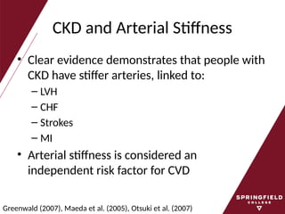CKD and Arterial Stiffness
• Clear evidence demonstrates that people with
CKD have stiffer arteries, linked to:
– LVH
– CHF
– Strokes
– MI
• Arterial stiffness is considered an
independent risk factor for CVD
Greenwald (2007), Maeda et al. (2005), Otsuki et al. (2007)
 