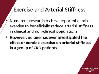 Exercise and Arterial Stiffness
• Numerous researchers have reported aerobic
exercise to beneficially reduce arterial stiffness
in clinical and non-clinical populations
• However, no one has ever investigated the
effect or aerobic exercise on arterial stiffness
in a group of CKD patients
 