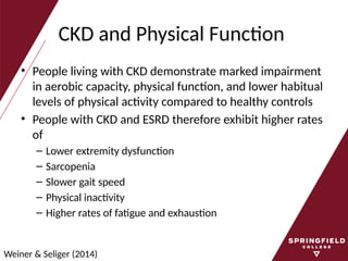 CKD and Physical Function
• People living with CKD demonstrate marked impairment
in aerobic capacity, physical function, and lower habitual
levels of physical activity compared to healthy controls
• People with CKD and ESRD therefore exhibit higher rates
of
– Lower extremity dysfunction
– Sarcopenia
– Slower gait speed
– Physical inactivity
– Higher rates of fatigue and exhaustion
Weiner & Seliger (2014)
 
