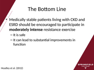 The Bottom Line
• Medically stable patients living with CKD and
ESRD should be encouraged to participate in
moderately intense resistance exercise
– It is safe
– It can lead to substantial improvements in
function
Headley et al. (2012)
 