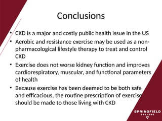 Conclusions
• CKD is a major and costly public health issue in the US
• Aerobic and resistance exercise may be used as a non-
pharmacological lifestyle therapy to treat and control
CKD
• Exercise does not worse kidney function and improves
cardiorespiratory, muscular, and functional parameters
of health
• Because exercise has been deemed to be both safe
and efficacious, the routine prescription of exercise
should be made to those living with CKD
 