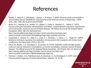 References
• Beddhu, S., Baird, B. C., Zitterkoph, J., Neilson, J., & Greene, T. (2009). Physical activity and mortality in
chronic kidney disease (NHANES III). Clinical journal of the American Society of Nephrology : CJASN,
4(12), 1901–1906. doi:10.2215/CJN.01970309
• Boyce, M. L., Robergs, R. A., Avasthi, P. S., Roldan, C., Foster, A., Montner, P., … Nelson, C. (1997).
Exercise training by individuals with predialysis renal failure: cardiorespiratory endurance, hypertension,
and renal function. American Journal Of Kidney Diseases: The Official Journal Of The National Kidney
Foundation, 30(2), 180–192. Retrieved from
http://ezproxy.spfldcol.edu/login?url=http://search.ebscohost.com/login.aspx?
direct=true&db=cmedm&AN=9261028&loginpage=login.asp&site=ehost-live
• Castandeda, C., Gordon, P. L., Uhlin, K. L., Levey, A. S., Kehayias, J. J., Dwyer, J. T., … Singh, M. F. (2001).
Resistance training to counteract the catabolism of a low-protein diet in patients with chronic renal
insufficiency. Ann Intern Med, 135(11), 965–976.
• Diesel, W., Noakes, T. D., Swanepoel, C., & Lambert, M. (1990). Isokinetic muscle strength predicts
maximum exercise tolerance in renal patients on chronic hemodialysis. American Journal Of Kidney
Diseases: The Official Journal Of The National Kidney Foundation, 16(2 (Print)), 109–114. Retrieved from
http://ezproxy.spfldcol.edu/login?url=http://search.epnet.com/login.aspx?
direct=true&db=cmedm&an=2382645&loginpage=login.asp
• Eidemak, I., Haaber, A. B., Feldt-Rasmussen, B., Kanstrup, I.-L., & Strandgaard, S. (1997). Exercise
Training and the Progession of Chronic Renal Failure. Nephron, 75, 36–40.
 
